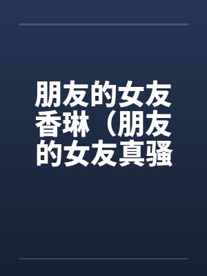 朋友的女友香琳(朋友的女友真骚)