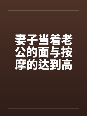 妻子当着老公的面与按摩的达到高潮