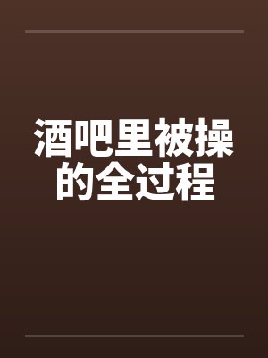 酒吧里被操的全过程