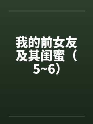 我的前女友及其闺蜜(5~6)