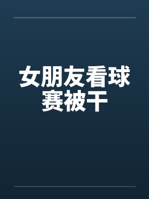 女朋友看球赛被干