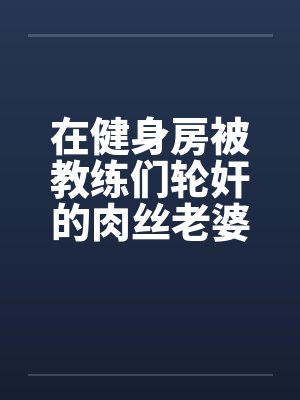 在健身房被教练们轮奸的肉丝老婆